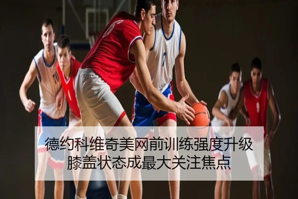 德约科维奇美网前训练强度升级 膝盖状态成最大关注焦点