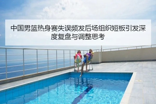中国男篮热身赛失误频发后场组织短板引发深度复盘与调整思考