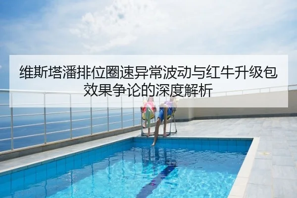维斯塔潘排位圈速异常波动与红牛升级包效果争论的深度解析