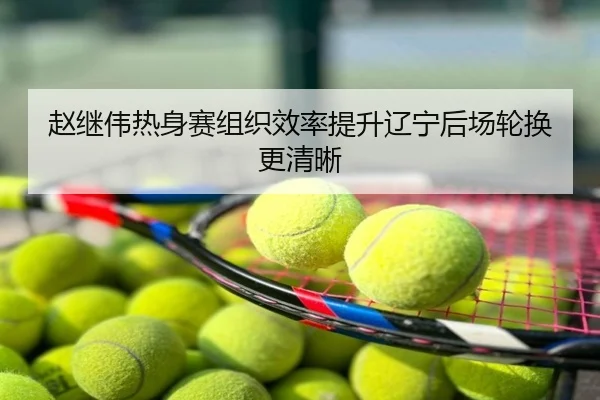 赵继伟热身赛组织效率提升辽宁后场轮换更清晰