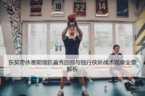 东契奇休赛期增肌首秀回顾与独行侠新战术观察全景解析