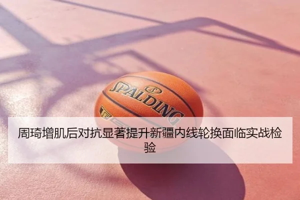 周琦增肌后对抗显著提升新疆内线轮换面临实战检验