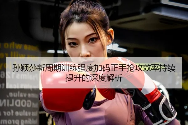 孙颖莎新周期训练强度加码正手抢攻效率持续提升的深度解析