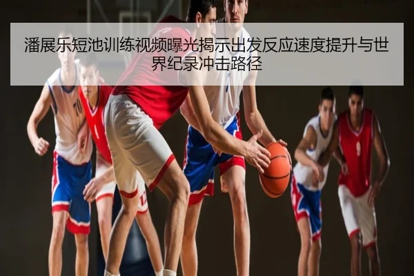 潘展乐短池训练视频曝光揭示出发反应速度提升与世界纪录冲击路径