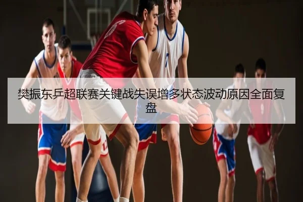 樊振东乒超联赛关键战失误增多状态波动原因全面复盘