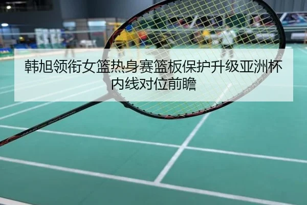 韩旭领衔女篮热身赛篮板保护升级亚洲杯内线对位前瞻
